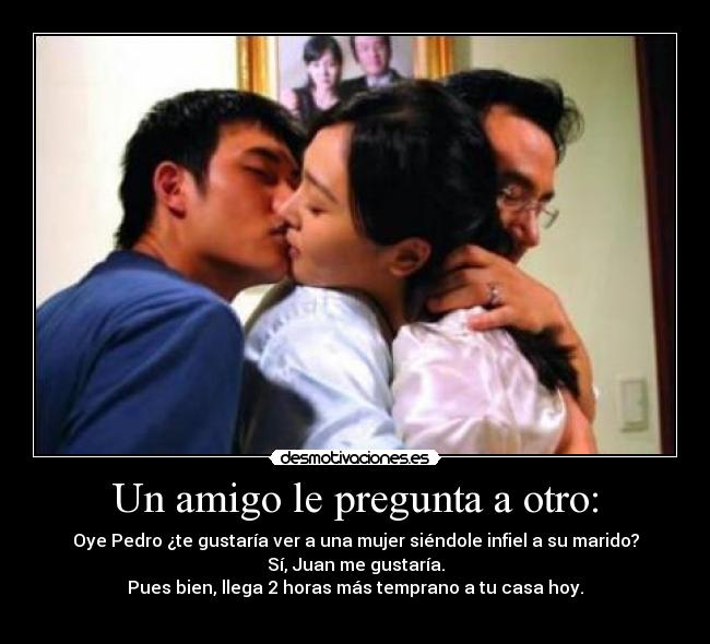 Un amigo le pregunta a otro: - Oye Pedro ¿te gustaría ver a una mujer siéndole infiel a su marido?
Sí, Juan me gustaría.
Pues bien, llega 2 horas más temprano a tu casa hoy.