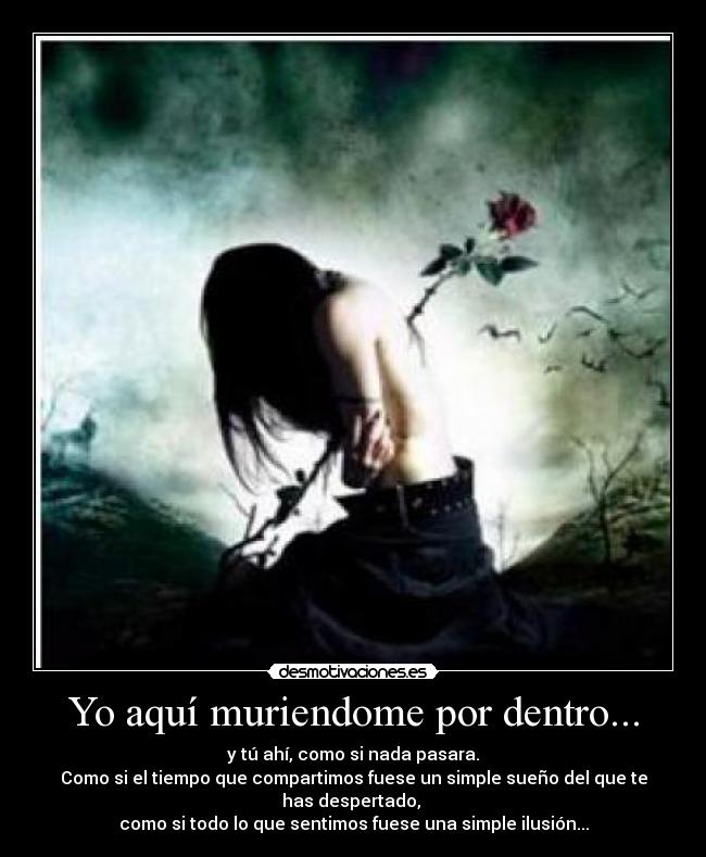Yo aquí muriendome por dentro... - y tú ahí, como si nada pasara.
Como si el tiempo que compartimos fuese un simple sueño del que te has despertado,
como si todo lo que sentimos fuese una simple ilusión...