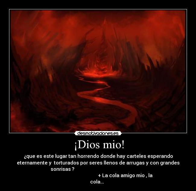 ¡Dios mio! - ¿que es este lugar tan horrendo donde hay carteles esperando
eternamente y torturados por seres llenos de arrugas y con grandes
sonrisas ?
+ La cola amigo mio , la
cola...