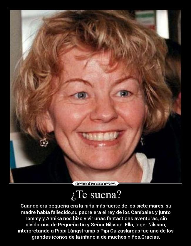 ¿Te suena? - Cuando era pequeña era la niña más fuerte de los siete mares, su
madre había fallecido,su padre era el rey de los Caníbales y junto
Tommy y Annika nos hizo vivir unas fantásticas aventuras, sin
olvidarnos de Pequeño tío y Señor Nilsson. Ella, Inger Nilsson,
interpretando a Pippi Långstrump o Pipi Calzaslargas fue uno de los
grandes iconos de la infancia de muchos niños.Gracias.