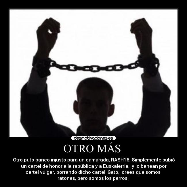 OTRO MÁS  - Otro puto baneo injusto para un camarada, RASH16, Simplemente subió
un cartel de honor a la república y a Euskalerria,  y lo banean por
cartel vulgar, borrando dicho cartel .Gato,  crees que somos 
ratones, pero somos los perros. 