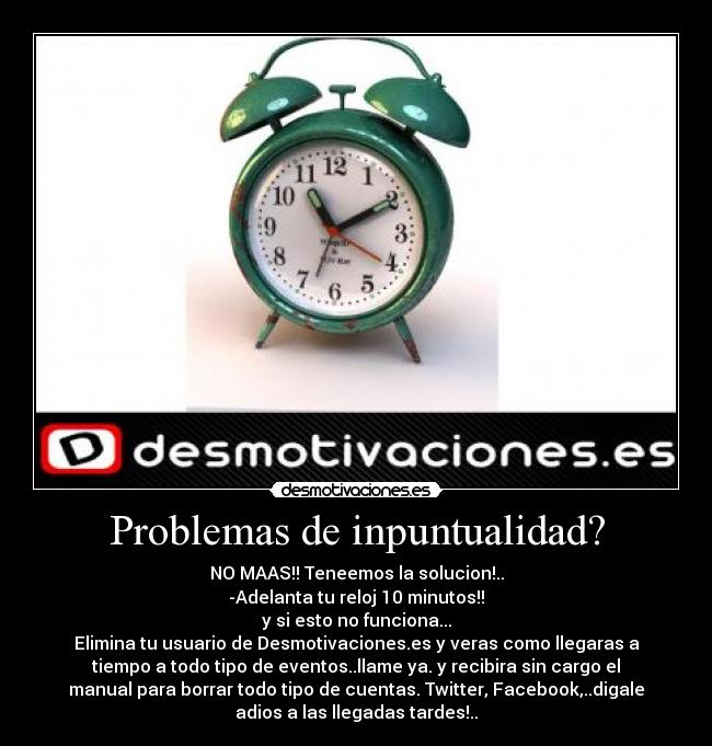 Problemas de inpuntualidad? - NO MAAS!! Teneemos la solucion!..
-Adelanta tu reloj 10 minutos!!
y si esto no funciona...
Elimina tu usuario de Desmotivaciones.es y veras como llegaras a
tiempo a todo tipo de eventos..llame ya. y recibira sin cargo el
manual para borrar todo tipo de cuentas. Twitter, Facebook,..digale
adios a las llegadas tardes!..