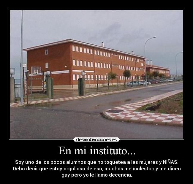 En mi instituto... - Soy uno de los pocos alumnos que no toquetea a las mujeres y NIÑAS.
Debo decir que estoy orgulloso de eso, muchos me molestan y me dicen
gay pero yo le llamo decencia.