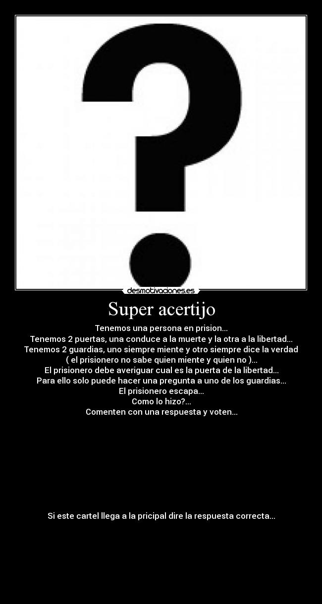 Super acertijo - Tenemos una persona en prision...
Tenemos 2 puertas, una conduce a la muerte y la otra a la libertad...
Tenemos 2 guardias, uno siempre miente y otro siempre dice la verdad
( el prisionero no sabe quien miente y quien no )...
El prisionero debe averiguar cual es la puerta de la libertad...
Para ello solo puede hacer una pregunta a uno de los guardias...
El prisionero escapa...
Como lo hizo?...
Comenten con una respuesta y voten...
Si este cartel llega a la pricipal dire la respuesta correcta...