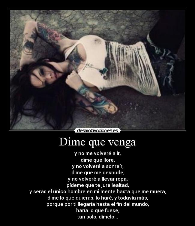 Dime que venga - y no me volveré a ir,
dime que llore,
y no volveré a sonreír,
dime que me desnude,
y no volveré a llevar ropa,
pídeme que te jure lealtad,
y serás el único hombre en mi mente hasta que me muera,
dime lo que quieras, lo haré, y todavía más,
porque por ti llegaría hasta el fin del mundo,
haría lo que fuese,
tan solo, dímelo...
