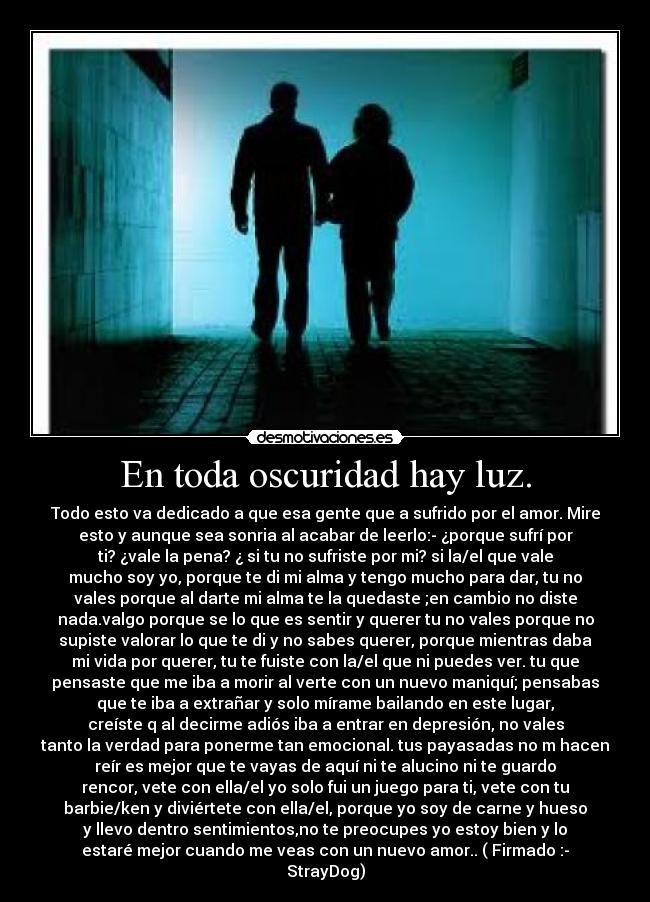 En toda oscuridad hay luz. - Todo esto va dedicado a que esa gente que a sufrido por el amor. Mire
esto y aunque sea sonria al acabar de leerlo:- ¿porque sufrí por
ti? ¿vale la pena? ¿ si tu no sufriste por mi? si la/el que vale
mucho soy yo, porque te di mi alma y tengo mucho para dar, tu no
vales porque al darte mi alma te la quedaste ;en cambio no diste
nada.valgo porque se lo que es sentir y querer tu no vales porque no
supiste valorar lo que te di y no sabes querer, porque mientras daba
mi vida por querer, tu te fuiste con la/el que ni puedes ver. tu que
pensaste que me iba a morir al verte con un nuevo maniquí; pensabas
que te iba a extrañar y solo mírame bailando en este lugar,
creíste q al decirme adiós iba a entrar en depresión, no vales
tanto la verdad para ponerme tan emocional. tus payasadas no m hacen
reír es mejor que te vayas de aquí ni te alucino ni te guardo
rencor, vete con ella/el yo solo fui un juego para ti, vete con tu
barbie/ken y diviértete con ella/el, porque yo soy de carne y hueso
y llevo dentro sentimientos,no te preocupes yo estoy bien y lo
estaré mejor cuando me veas con un nuevo amor.. ( Firmado :-
StrayDog)