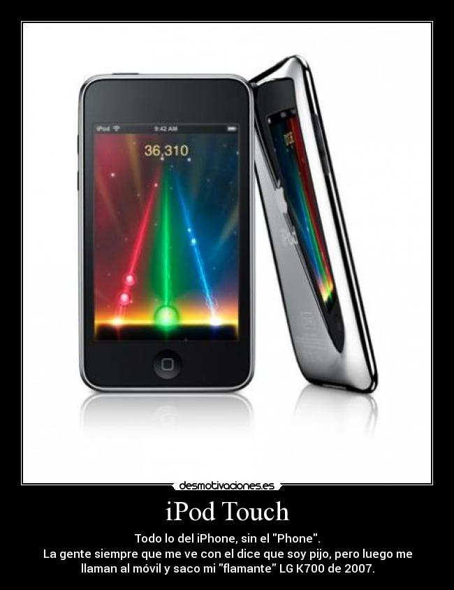 iPod Touch - Todo lo del iPhone, sin el Phone.
La gente siempre que me ve con el dice que soy pijo, pero luego me
llaman al móvil y saco mi flamante LG K700 de 2007.