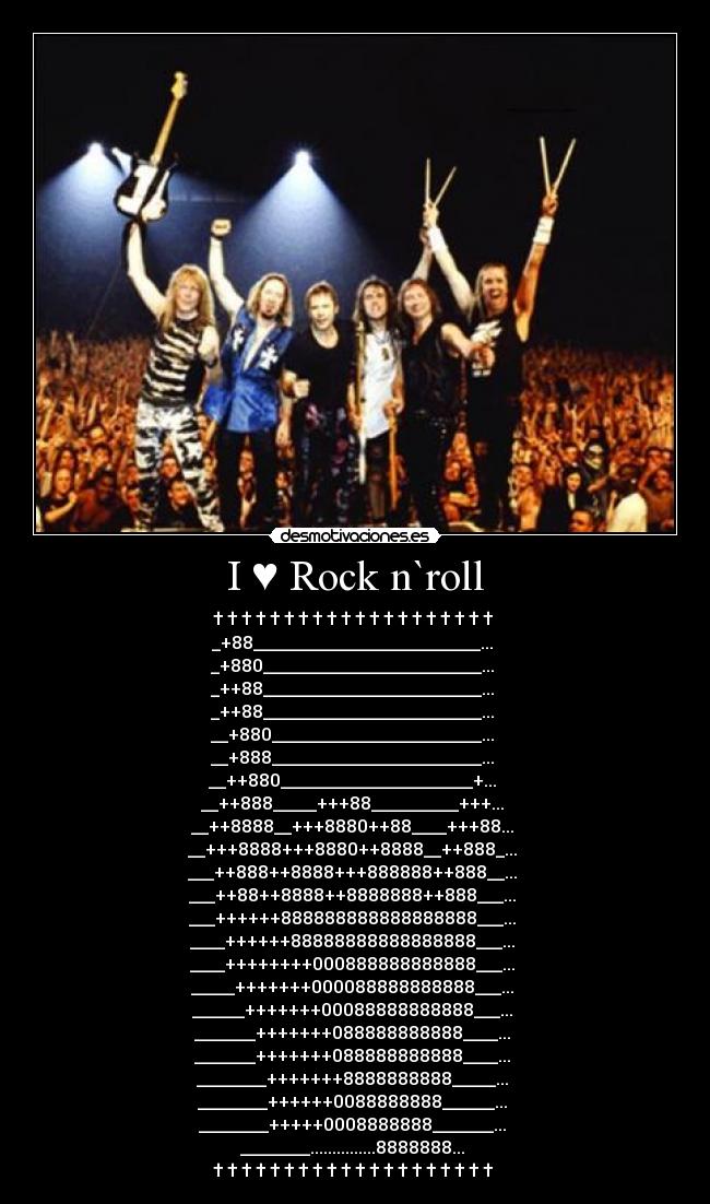 I ♥ Rock n`roll - † † † † † † † † † † † † † † † † † † † † 
_+88__________________________... 
_+880_________________________... 
_++88_________________________... 
_++88_________________________... 
__+880________________________... 
__+888________________________... 
__++880______________________+... 
__++888_____+++88__________+++... 
__++8888__+++8880++88____+++88... 
__+++8888+++8880++8888__++888_... 
___++888++8888+++888888++888__... 
___++88++8888++8888888++888___... 
___++++++888888888888888888___... 
____++++++88888888888888888___... 
____++++++++000888888888888___... 
_____+++++++000088888888888___... 
______+++++++00088888888888___... 
_______+++++++088888888888____... 
_______+++++++088888888888____... 
________+++++++8888888888_____... 
________++++++0088888888______... 
________+++++0008888888_______... 
________...............8888888... 
† † † † † † † † † † † † † † † † † † † † 