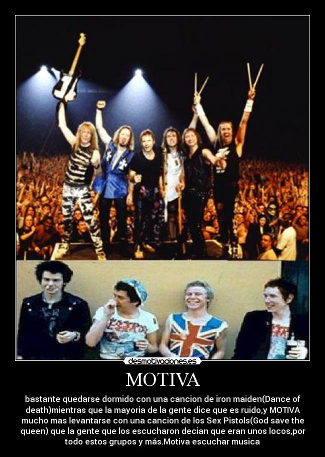 MOTIVA - bastante quedarse dormido con una cancion de iron maiden(Dance of
death)mientras que la mayoria de la gente dice que es ruido,y MOTIVA
mucho mas levantarse con una cancion de los Sex Pistols(God save the
queen) que la gente que los escucharon decian que eran unos locos,por
todo estos grupos y más.Motiva escuchar musica