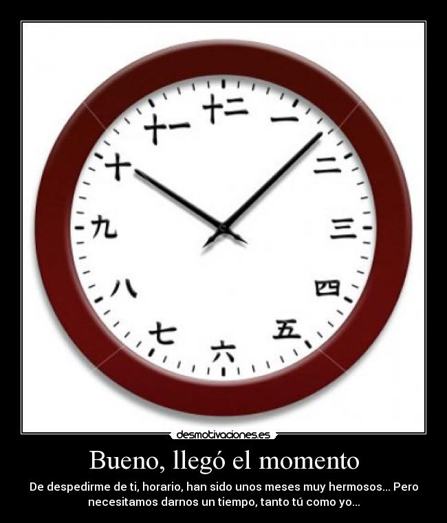 Bueno, llegó el momento - De despedirme de ti, horario, han sido unos meses muy hermosos... Pero
necesitamos darnos un tiempo, tanto tú como yo...