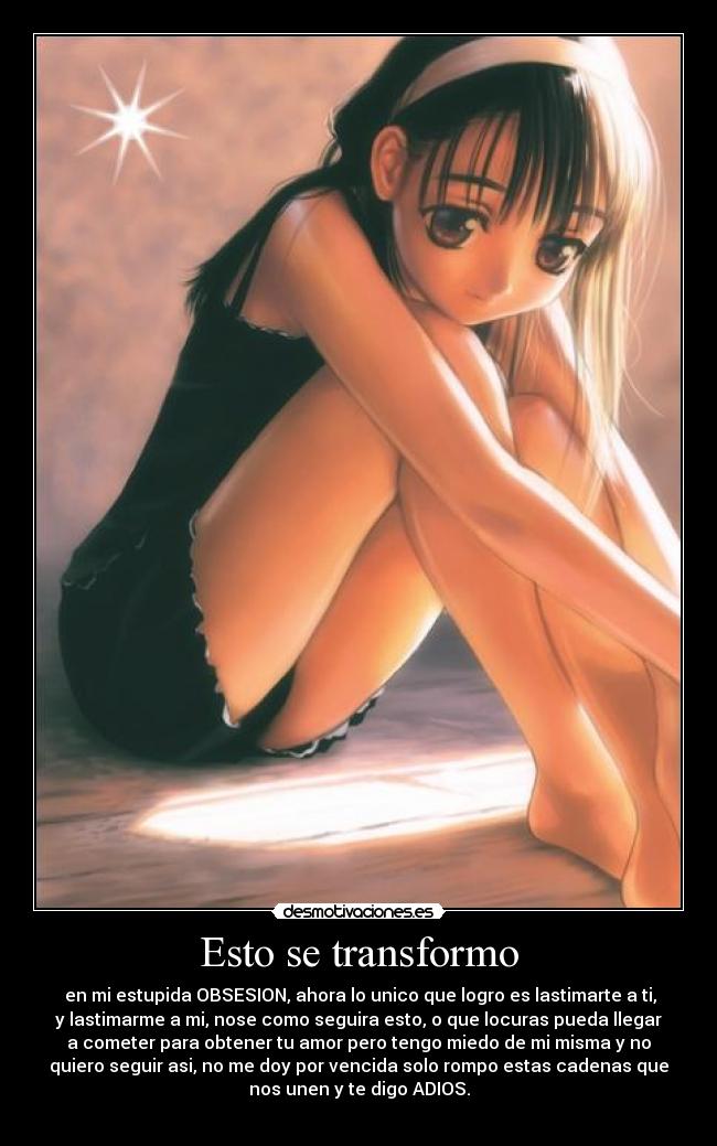 Esto se transformo - en mi estupida OBSESION, ahora lo unico que logro es lastimarte a ti,
y lastimarme a mi, nose como seguira esto, o que locuras pueda llegar
a cometer para obtener tu amor pero tengo miedo de mi misma y no
quiero seguir asi, no me doy por vencida solo rompo estas cadenas que
nos unen y te digo ADIOS.