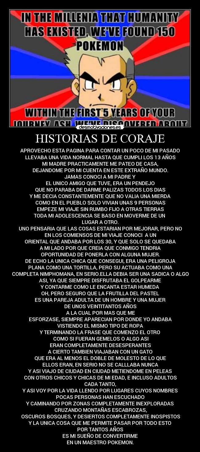 HISTORIAS DE CORAJE - APROVECHO ESTA PAGINA PARA CONTAR UN POCO DE MI PASADO
LLEVABA UNA VIDA NORMAL HASTA QUE CUMPLI LOS 13 AÑOS
MI MADRE PRACTICAMENTE ME PATEO DE CASA,
DEJANDOME POR MI CUENTA EN ESTE EXTRAÑO MUNDO.
JAMAS CONOCI A MI PADRE Y
EL UNICO AMIGO QUE TUVE, ERA UN PENDEJO
QUE NO PARABA DE DARME PALIZAS TODOS LOS DIAS
Y ME DECIA CONSTANTEMENTE QUE NO VALIA UNA MIERDA
COMO EN EL PUEBLO SOLO VIVIAN UNAS 9 PERSONAS
EMPEZE MI VIAJE SIN RUMBO FIJO A OTRAS TIERRAS
TODA MI ADOLESCENCIA SE BASO EN MOVERME DE UN
LUGAR A OTRO.
UNO PENSARIA QUE LAS COSAS ESTARIAN POR MEJORAR, PERO NO
EN LOS COMIENSOS DE MI VIAJE CONOCI A UN
ORIENTAL QUE ANDABA POR LOS 30, Y QUE SOLO SE QUEDABA
A MI LADO POR QUE CREIA QUE CONMIGO TENDRIA
OPORTUNIDAD DE PONERLA CON ALGUNA MUJER.
DE ECHO LA UNICA CHICA QUE CONSEGUI, ERA UNA PELIGROJA
PLANA COMO UNA TORTILLA, PERO SU ACTUABA COMO UNA
COMPLETA NIMPHOMANA, EN SERIO.ELLA DEBIA SER UNA SADICA O ALGO
ASI, YA QUE SIEMPRE DISFRUTABA EL GOLPEARME
Y CONTARME COMO LE ENCANTA ESTAR HUMEDA
OH, PERO SEGURO QUE LA FRUTILLA DEL PASTEL
ES UNA PAREJA ADULTA DE UN HOMBRE Y UNA MUJER
DE UNOS VEINTITANTOS AÑOS
A LA CUAL POR MAS QUE ME
ESFORZASE, SIEMPRE APARECIAN POR DONDE YO ANDABA
VISTIENDO EL MISMO TIPO DE ROPA
Y TERMINANDO LA FRASE QUE COMENZO EL OTRO
COMO SI FUERAN GEMELOS O ALGO ASI
ERAN COMPLETAMENTE DESESPERANTES
A CIERTO TAMBIEN VIAJABAN CON UN GATO
QUE ERA AL MENOS EL DOBLE DE MOLESTO DE LO QUE
ELLOS ERAN, EN SERIO NO SE CALLLABA NUNCA
Y ASI VIAJO DE CIUDAD EN CIUDAD METIENDOME EN PELEAS
CON OTROS CHICOS Y CHICAS DE MI EDAD, E INCLUSO ADULTOS
CADA TANTO,
Y ASI VOY POR LA VIDA LLENDO POR LUGARES CUYOS NOMBRES
POCAS PERSONAS HAN ESCUCHADO
Y CAMINANDO POR ZONAS COMPLETAMENTE INEXPLORADAS
CRUZANDO MONTAÑAS ESCABROZAS,
OSCUROS BOSQUES, Y DESIERTOS COMPLETAMENTE INOSPISTOS
Y LA UNICA COSA QUE ME PERMITE PASAR POR TODO ESTO
POR TANTOS AÑOS
ES MI SUEÑO DE CONVERTIRME
EN UN MAESTRO POKEMON.