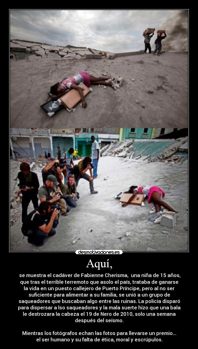 Aquí, - se muestra el cadáver de Fabienne Cherisma, una niña de 15 años,
que tras el terrible terremoto que asolo el país, trataba de ganarse
la vida en un puesto callejero de Puerto Príncipe, pero al no ser
suficiente para alimentar a su familia, se unió a un grupo de
saqueadores que buscaban algo entre las ruinas. La policía disparó
para dispersar a lso saqueadores y la mala suerte hizo que una bala
le destrozara la cabeza el 19 de Nero de 2010, solo una semana
después del seísmo.
Mientras los fotógrafos echan las fotos para llevarse un premio...
el ser humano y su falta de ética, moral y escrúpulos.