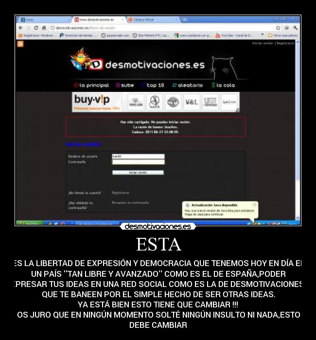 ESTA - ES LA LIBERTAD DE EXPRESIÓN Y DEMOCRACIA QUE TENEMOS HOY EN DÍA EN
UN PAÍS TAN LIBRE Y AVANZADO COMO ES EL DE ESPAÑA,PODER
EXPRESAR TUS IDEAS EN UNA RED SOCIAL COMO ES LA DE DESMOTIVACIONES Y
QUE TE BANEEN POR EL SIMPLE HECHO DE SER OTRAS IDEAS.
YA ESTÁ BIEN ESTO TIENE QUE CAMBIAR !!!
OS JURO QUE EN NINGÚN MOMENTO SOLTÉ NINGÚN INSULTO NI NADA,ESTO
DEBE CAMBIAR
