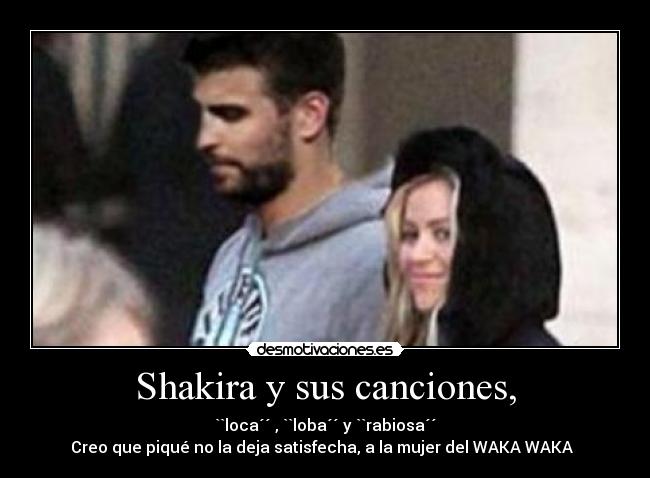 Shakira y sus canciones, - ``loca´´ , ``loba´´ y ``rabiosa´´
Creo que piqué no la deja satisfecha, a la mujer del WAKA WAKA  