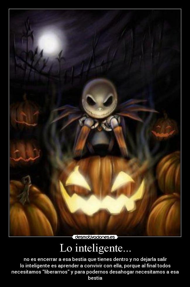 Lo inteligente... - no es encerrar a esa bestia que tienes dentro y no dejarla salir
lo inteligente es aprender a convivir con ella, porque al final todos
necesitamos liberarnos y para podernos desahogar necesitamos a esa
bestia