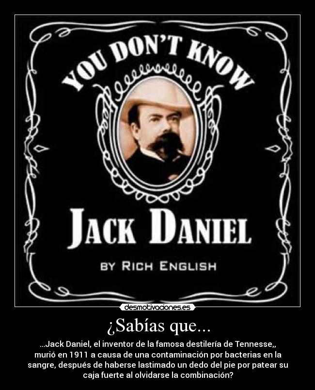¿Sabías que... - ...Jack Daniel, el inventor de la famosa destilería de Tennesse,,
murió en 1911 a causa de una contaminación por bacterias en la
sangre, después de haberse lastimado un dedo del pie por patear su
caja fuerte al olvidarse la combinación?