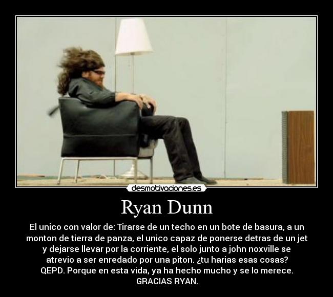 Ryan Dunn - El unico con valor de: Tirarse de un techo en un bote de basura, a un
monton de tierra de panza, el unico capaz de ponerse detras de un jet
y dejarse llevar por la corriente, el solo junto a john noxville se
atrevio a ser enredado por una piton. ¿tu harias esas cosas?
QEPD. Porque en esta vida, ya ha hecho mucho y se lo merece.
GRACIAS RYAN.