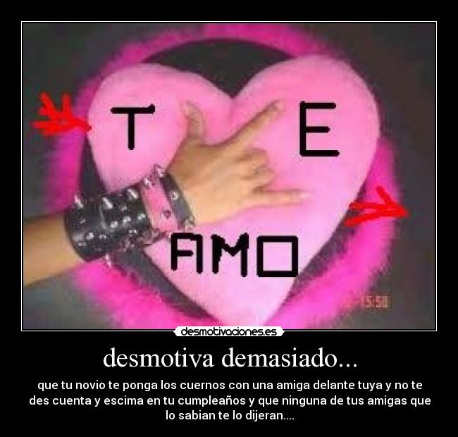 desmotiva demasiado... - que tu novio te ponga los cuernos con una amiga delante tuya y no te
des cuenta y escima en tu cumpleaños y que ninguna de tus amigas que
lo sabian te lo dijeran....