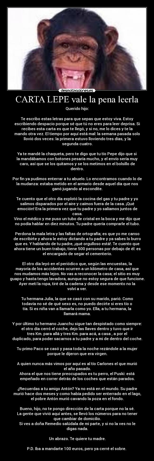 CARTA LEPE vale la pena leerla - Querido hijo:

Te escribo estas letras para que sepas que estoy viva. Estoy
escribiendo despacio porque sé que tú no eres para leer deprisa. Si
recibes esta carta es que te llegó, y si no, me lo dices y te la
mando otra vez. El tiempo por aquí está mal: la semana pasada solo
llovió dos veces: la primera estuvo lloviendo tres días, y la
segunda cuatro.

Ya te mandé la chaqueta, pero te digo que tu tío Pepe dijo que si
la mandábamos con botones pesaría mucho, y el envío sería muy
caro, así que se los quitamos y se los metimos en el bolsillo de
dentro.

Por fin ya pudimos enterrar a tu abuelo. Lo encontramos cuando lo de
la mudanza: estaba metido en el armario desde aquel día que nos
ganó jugando al escondite.

Te cuento que el otro día explotó la cocina del gas y tu padre y yo
salimos disparados por el aire y caímos fuera de la casa. ¡Qué
emoción! Era la primera vez que tu padre y yo salíamos juntos de
casa.
Vino el médico y me puso un tubo de cristal en la boca y me dijo que
no podía hablar en diez minutos. Tu padre quería comprarle el tubo.

Perdona la mala letra y las faltas de ortografía; es que yo me canso
de escribirte y ahora le estoy dictando a tu padre y ya sabes lo burro
que es. Y hablando de tu padre, ¡qué orgulloso está!. Te cuento que
ahora tiene un buen trabajo, tiene 500 personas por debajo de él: es
el encargado de segar el cementerio.

El otro día leyó en el periódico que, según las encuestas, la
mayoría de los accidentes ocurren a un kilómetro de casa, así que
nos mudamos más lejos. No vas a reconocer la casa; el sitio es muy
guapo y hasta tengo lavadora, aunque no estoy segura de que funcione.
Ayer metí la ropa, tiré de la cadena y desde ese momento no la
volví a ver.

Tu hermana Julia, la que se casó con su marido, parió. Como
todavía no sé de qué sexo es, no puedo decirte si eres tío o
tía. Si es niña van a llamarla como yo. Ella, a tu hermana, la
llamará mama.

Y por último tu hermano Juanchu sigue tan despistado como siempre:
el otro día cerró el coche, dejo las llaves dentro y tuvo que ir
tres Km. para allá y tres Km. para acá, a casa , a por el
duplicado, para poder sacarnos a tu padre y a mi de dentro del coche.

Tu primo Paco se casó y pasa toda la noche rezándole a la mujer
porque le dijeron que era virgen.

A quien nunca más vimos por aquí es al tío Carlones el que murió
el año pasado.
Ahora el que nos tiene preocupados es tu perro, el Puski: está
empeñado en correr detrás de los coches que están parados.

¿Recuerdas a tu amigo Antón? Ya no está en el mundo. Su padre
murió hace dos meses y como había pedido ser enterrado en el lago,
el pobre Antón murió cavando la poza en el fondo.

Bueno, hijo, no te pongo dirección de la carta porque no la sé.
La gente que vivió aquí antes, se llevó los números para no tener
que cambiar de domicilio.
Si ves a doña Remedio salúdala de mi parte, y si no la ves no le
digas nada.

Un abrazo. Te quiere tu madre.

P.D. Iba a mandarte 100 euros, pero ya cerré el sobre. 
 