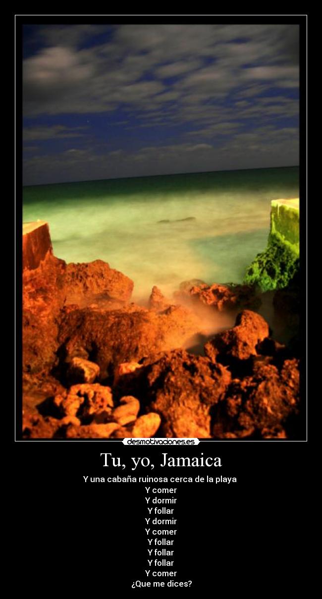 Tu, yo, Jamaica - Y una cabaña ruinosa cerca de la playa
Y comer
Y dormir
Y follar
Y dormir
Y comer
Y follar
Y follar
Y follar
Y comer
¿Que me dices?