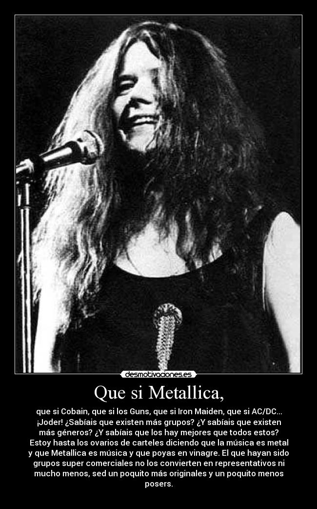 Que si Metallica, - que si Cobain, que si los Guns, que si Iron Maiden, que si AC/DC...
¡Joder! ¿Sabíais que existen más grupos? ¿Y sabíais que existen
más géneros? ¿Y sabíais que los hay mejores que todos estos?
Estoy hasta los ovarios de carteles diciendo que la música es metal
y que Metallica es música y que poyas en vinagre. El que hayan sido
grupos super comerciales no los convierten en representativos ni
mucho menos, sed un poquito más originales y un poquito menos
posers.
