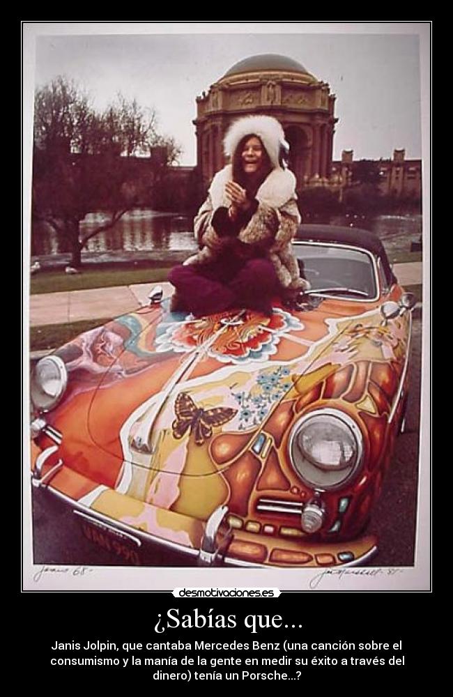 ¿Sabías que... - Janis Jolpin, que cantaba Mercedes Benz (una canción sobre el
consumismo y la manía de la gente en medir su éxito a través del
dinero) tenía un Porsche...?