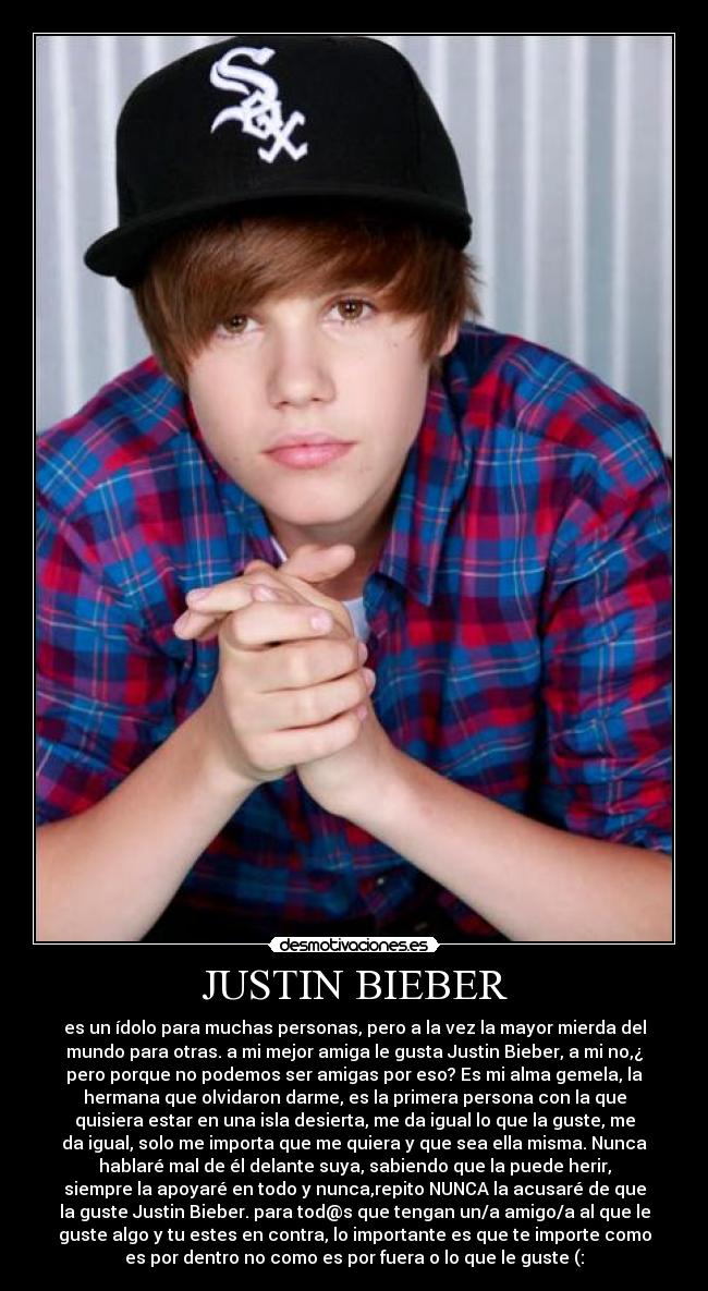 JUSTIN BIEBER - es un ídolo para muchas personas, pero a la vez la mayor mierda del
mundo para otras. a mi mejor amiga le gusta Justin Bieber, a mi no,¿
pero porque no podemos ser amigas por eso? Es mi alma gemela, la
hermana que olvidaron darme, es la primera persona con la que
quisiera estar en una isla desierta, me da igual lo que la guste, me
da igual, solo me importa que me quiera y que sea ella misma. Nunca
hablaré mal de él delante suya, sabiendo que la puede herir,
siempre la apoyaré en todo y nunca,repito NUNCA la acusaré de que
la guste Justin Bieber. para tod@s que tengan un/a amigo/a al que le
guste algo y tu estes en contra, lo importante es que te importe como
es por dentro no como es por fuera o lo que le guste (: