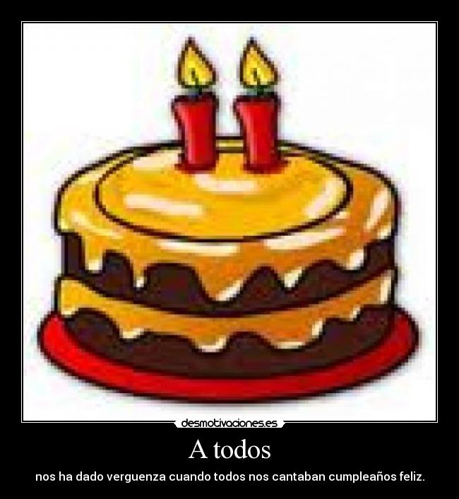 A todos - nos ha dado verguenza cuando todos nos cantaban cumpleaños feliz.