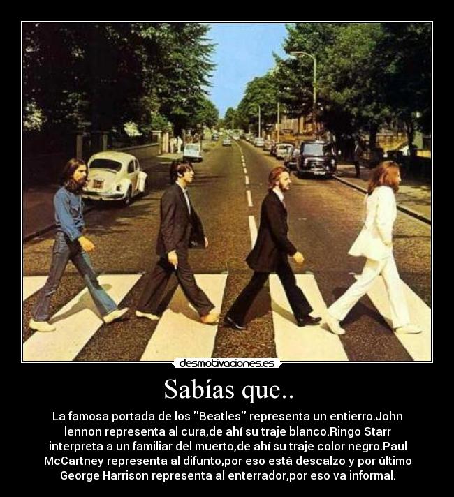 Sabías que.. - La famosa portada de los Beatles representa un entierro.John
lennon representa al cura,de ahí su traje blanco.Ringo Starr
interpreta a un familiar del muerto,de ahí su traje color negro.Paul
McCartney representa al difunto,por eso está descalzo y por último
George Harrison representa al enterrador,por eso va informal.