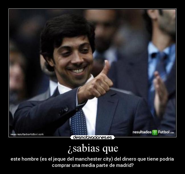 ¿sabias que - este hombre (es el jeque del manchester city) del dinero que tiene podría
comprar una media parte de madrid?