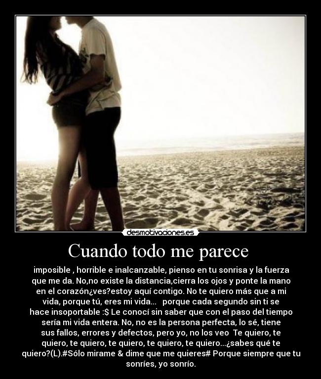 Cuando todo me parece - imposible , horrible e inalcanzable, pienso en tu sonrisa y la fuerza
que me da. No,no existe la distancia,cierra los ojos y ponte la mano
en el corazón¿ves?estoy aquí contigo. No te quiero más que a mi
vida, porque tú, eres mi vida... ♥ porque cada segundo sin ti se
hace insoportable :$ Le conocí sin saber que con el paso del tiempo
sería mi vida entera. No, no es la persona perfecta, lo sé, tiene
sus fallos, errores y defectos, pero yo, no los veo♥ Te quiero, te
quiero, te quiero, te quiero, te quiero, te quiero...¿sabes qué te
quiero?(L).#Sólo mirame & dime que me quieres# Porque siempre que tu
sonríes, yo sonrío.