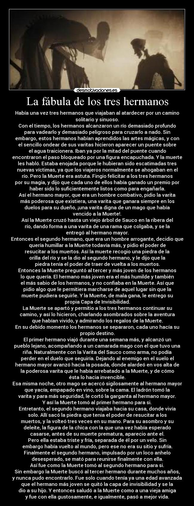 La fábula de los tres hermanos - Había una vez tres hermanos que viajaban al atardecer por un camino
solitario y sinuoso.
Con el tiempo, los hermanos alcanzaron un río demasiado profundo
para vadearlo y demasiado peligroso para cruzarlo a nado. Sin
embargo, estos hermanos habían aprendidos las artes mágicas, y con
el sencillo ondear de sus varitas hicieron aparecer un puente sobre
el agua traicionera. Iban ya por la mitad del puente cuando
encontraron el paso bloqueado por una figura encapuchada. Y la muerte
les habló. Estaba enojada porque le hubieran sido escatimadas tres
nuevas víctimas, ya que los viajeros normalmente se ahogaban en el
río. Pero la Muerte era astuta. Fingio felicitar a los tres hermanos
por su magia, y dijo que cada uno de ellos había ganado un premio por
haber sido lo suficientemente listos como para engañarla.
Así el hermano mayor, que era un hombre combativo, pidio la varita
más poderosa que existiera, una varita que ganara siempre en los
duelos para su dueño, ¡una varita digna de un mago que había
vencido a la Muerte!.
Así la Muerte cruzó hasta un viejo árbol de Sauco en la ribera del
río, dando forma a una varita de una rama que colgaba, y se la
entregó al hermano mayor.
Entonces el segundo hermano, que era un hombre arrogante, decidio que
quería humillar a la Muerte todavía más, y pidio el poder de
resucitar a los muertos. Así la muerte recogio una piedra de la
orilla del río y se la dio al segundo hermano, y le dijo que la
piedra tenía el poder de traer de vuelta a los muertos.
Entonces la Muerte preguntó al tercer y más joven de los hermanos
lo que quería. El hermano más joven era el más humilde y también
el más sabio de los hermanos, y no confiaba en la Muerte. Así que
pidio algo que le permitiera marcharse de aquel lugar sin que la
muerte pudiera seguirle. Y la Muerte, de mala gana, le entrego su
propia Capa de Invisibilidad.
La Muerte se apartó y permitio a los tres hermanos continuar su
camino, y así lo hicieron, charlando asombrados sobre la aventura
que habían vivido, y admirando los regalos de la Muerte.
En su debido momento los hermanos se separaron, cada uno hacía su
propio destino.
El primer hermano viajó durante una semana más, y alcanzó un
pueblo lejano, acompañando a un camarada mago con el que tuvo una
riña. Naturalmente con la Varita del Sauco como arma, no podía
perder en el duelo que seguiría. Dejando al enemigo en el suelo el
hermano mayor avanzó hacia la posada, donde alardeó en vos alta de
la poderosa varita que le había arrebatado a la Muerte, y de cómo
ésta lo hacia invencible.
Esa misma noche, otro mago se acercó sigilosamente al hermano mayor
que yacía, empapado en vino, sobre la cama. El ladrón tomó la
varita y para más seguridad, le cortó la garganta al hermano mayor.
Y así la Muerte tomó al primer hermano para si.
Entretanto, el segundo hermano viajaba hacia su casa, donde vivía
solo. Allí sacó la piedra que tenia el poder de resucitar a los
muertos, y la volteó tres veces en su mano. Para su asombro y su
deleite, la figura de la chica con la que una vez había esperado
casarse, antes de su muerte prematura, aparecio ante el.
Pero ella estaba triste y fría, separada de él por un velo. Sin
embargo había vuelto al mundo, pero ese no era su sitio y sufría.
Finalmente el segundo hermano, impulsado por un loco anhelo
desesperado, se mató para reunirse finalmente con ella.
Así fue como la Muerte tomó al segundo hermano para si.
Sin embargo la Muerte buscó al tercer hermano durante muchos años,
y nunca pudo encontrarlo. Fue solo cuando tenía ya una edad avanzada
que el hermano más joven se quitó la capa de invisibilidad y se la
dio a su hijo. Y entonces saludó a la Muerte como a una vieja amiga
y fue con ella gustosamente, e igualmente, pasó a mejor vida.