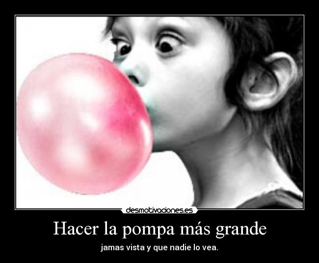 Hacer la pompa más grande - jamas vista y que nadie lo vea.
