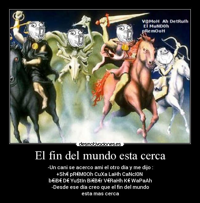 El fin del mundo esta cerca - -Un cani se acerco ami el otro día y me dijo :
+Sh€ pR€M0Oh CuXa LaHh CaNcI0N 
b€iB€ D€ Yu$tIn Bi€B€r V€RaHh K€ WaPaAh
-Desde ese día creo que el fin del mundo
esta mas cerca