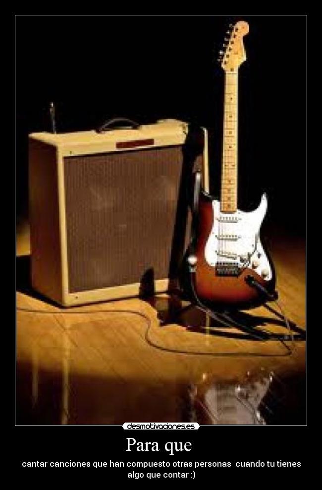 Para que - cantar canciones que han compuesto otras personas cuando tu tienes
algo que contar :)