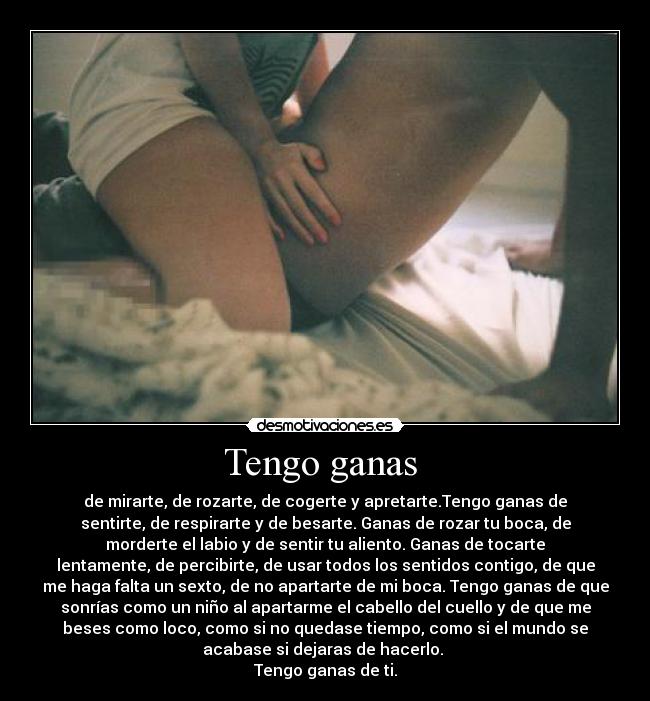 Tengo ganas - de mirarte, de rozarte, de cogerte y apretarte.Tengo ganas de
sentirte, de respirarte y de besarte. Ganas de rozar tu boca, de
morderte el labio y de sentir tu aliento. Ganas de tocarte
lentamente, de percibirte, de usar todos los sentidos contigo, de que
me haga falta un sexto, de no apartarte de mi boca. Tengo ganas de que
sonrías como un niño al apartarme el cabello del cuello y de que me
beses como loco, como si no quedase tiempo, como si el mundo se
acabase si dejaras de hacerlo.
Tengo ganas de ti.
