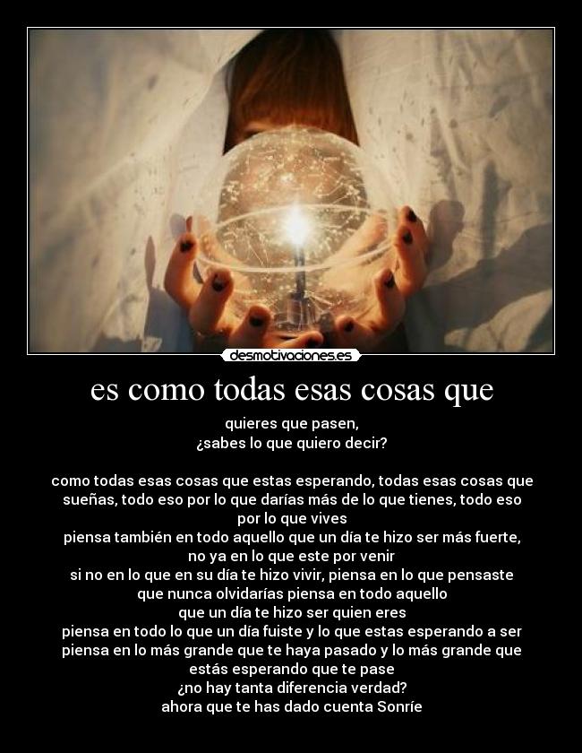 es como todas esas cosas que - quieres que pasen,
¿sabes lo que quiero decir?
como todas esas cosas que estas esperando, todas esas cosas que
sueñas, todo eso por lo que darías más de lo que tienes, todo eso
por lo que vives
piensa también en todo aquello que un día te hizo ser más fuerte,
no ya en lo que este por venir
si no en lo que en su día te hizo vivir, piensa en lo que pensaste
que nunca olvidarías piensa en todo aquello
que un día te hizo ser quien eres
piensa en todo lo que un día fuiste y lo que estas esperando a ser
piensa en lo más grande que te haya pasado y lo más grande que
estás esperando que te pase
¿no hay tanta diferencia verdad?
ahora que te has dado cuenta Sonríe