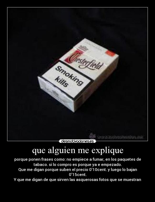 que alguien me explique - porque ponen frases como: no empiece a fumar, en los paquetes de
tabaco. si lo compro es porque ya e empezado.
Que me digan porque suben el precio 010cent. y luego lo bajan
015cent.
Y que me digan de que sirven las asquerosas fotos que se muestran