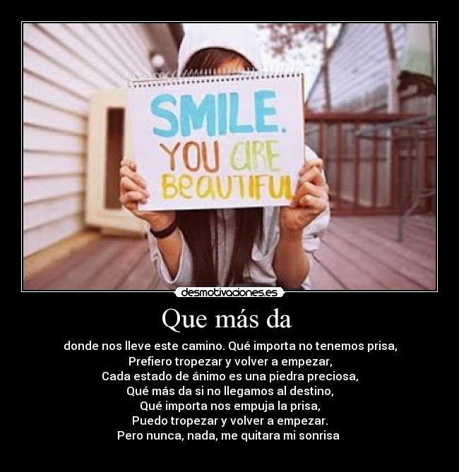 Que más da - donde nos lleve este camino. Qué importa no tenemos prisa,
Prefiero tropezar y volver a empezar,
Cada estado de ánimo es una piedra preciosa,
Qué más da si no llegamos al destino,
Qué importa nos empuja la prisa,
Puedo tropezar y volver a empezar.
Pero nunca, nada, me quitara mi sonrisa