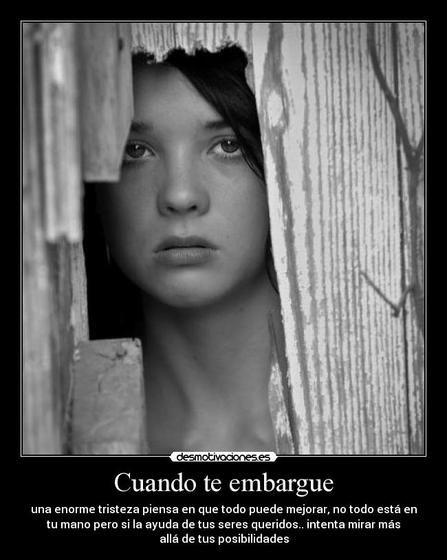 Cuando te embargue - una enorme tristeza piensa en que todo puede mejorar, no todo está en
tu mano pero si la ayuda de tus seres queridos.. intenta mirar más
allá de tus posibilidades