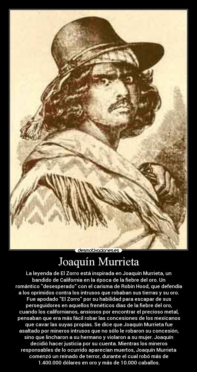 Joaquín Murrieta - La leyenda de El Zorro está inspirada en Joaquín Murrieta, un
bandido de California en la época de la fiebre del oro. Un
romántico desesperado con el carisma de Robin Hood, que defendía
a los oprimidos contra los intrusos que robaban sus tierras y su oro.
Fue apodado El Zorro por su habilidad para escapar de sus
perseguidores en aquellos frenéticos días de la fiebre del oro,
cuando los californianos, ansiosos por encontrar el precioso metal,
pensaban que era más fácil robar las concesiones de los mexicanos
que cavar las suyas propias. Se dice que Joaquín Murrieta fue
asaltado por mineros intrusos que no sólo le robaron su concesión,
sino que lincharon a su hermano y violaron a su mujer. Joaquín
decidió hacer justicia por su cuenta. Mientras los mineros
responsables de lo ocurrido aparecían muertos, Joaquín Murrieta
comenzó un reinado de terror, durante el cual robó más de
1.400.000 dólares en oro y más de 10.000 caballos.