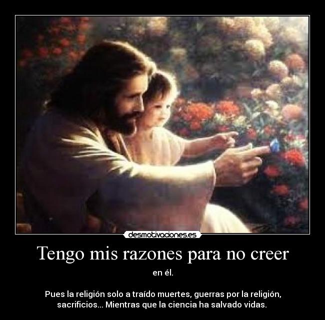 Tengo mis razones para no creer - en él.
Pues la religión solo a traído muertes, guerras por la religión,
sacrificios... Mientras que la ciencia ha salvado vidas.
