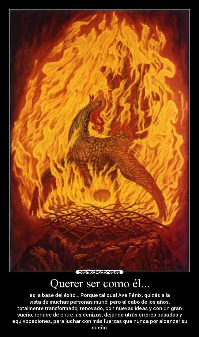 Querer ser como él... - es la base del éxito... Porque tal cual Ave Fénix, quizás a la
vista de muchas personas murió, pero al cabo de los años,
totalmente transformado, renovado, con nuevas ideas y con un gran
sueño, renace de entre las cenizas, dejando atrás errores pasados y
equivocaciones, para luchar con más fuerzas que nunca por alcanzar su
sueño.