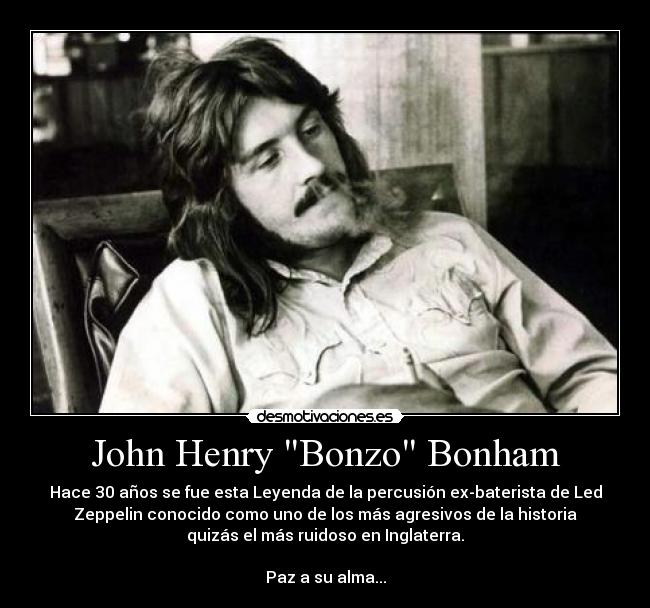 John Henry Bonzo Bonham - Hace 30 años se fue esta Leyenda de la percusión ex-baterista de Led
Zeppelin conocido como uno de los más agresivos de la historia
quizás el más ruidoso en Inglaterra.

Paz a su alma...