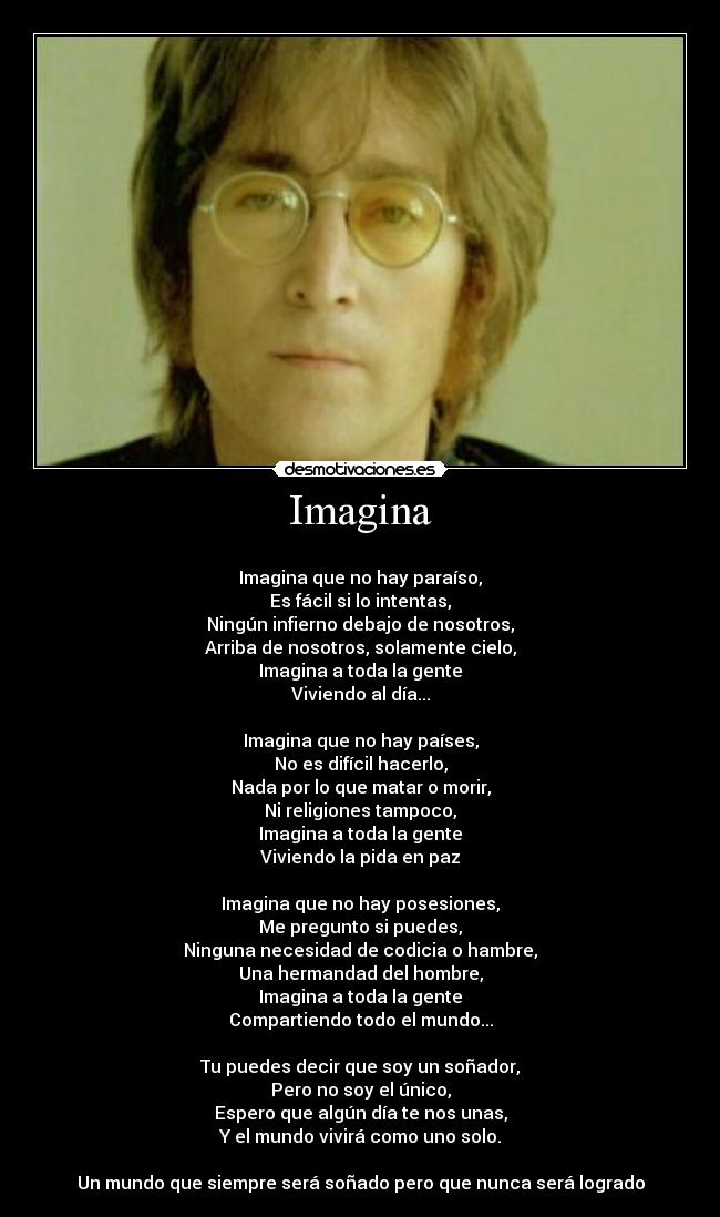 Imagina -
Imagina que no hay paraíso,
Es fácil si lo intentas,
Ningún infierno debajo de nosotros,
Arriba de nosotros, solamente cielo,
Imagina a toda la gente
Viviendo al día...
Imagina que no hay países,
No es difícil hacerlo,
Nada por lo que matar o morir,
Ni religiones tampoco,
Imagina a toda la gente
Viviendo la pida en paz
Imagina que no hay posesiones,
Me pregunto si puedes,
Ninguna necesidad de codicia o hambre,
Una hermandad del hombre,
Imagina a toda la gente
Compartiendo todo el mundo...
Tu puedes decir que soy un soñador,
Pero no soy el único,
Espero que algún día te nos unas,
Y el mundo vivirá como uno solo.
Un mundo que siempre será soñado pero que nunca será logrado
