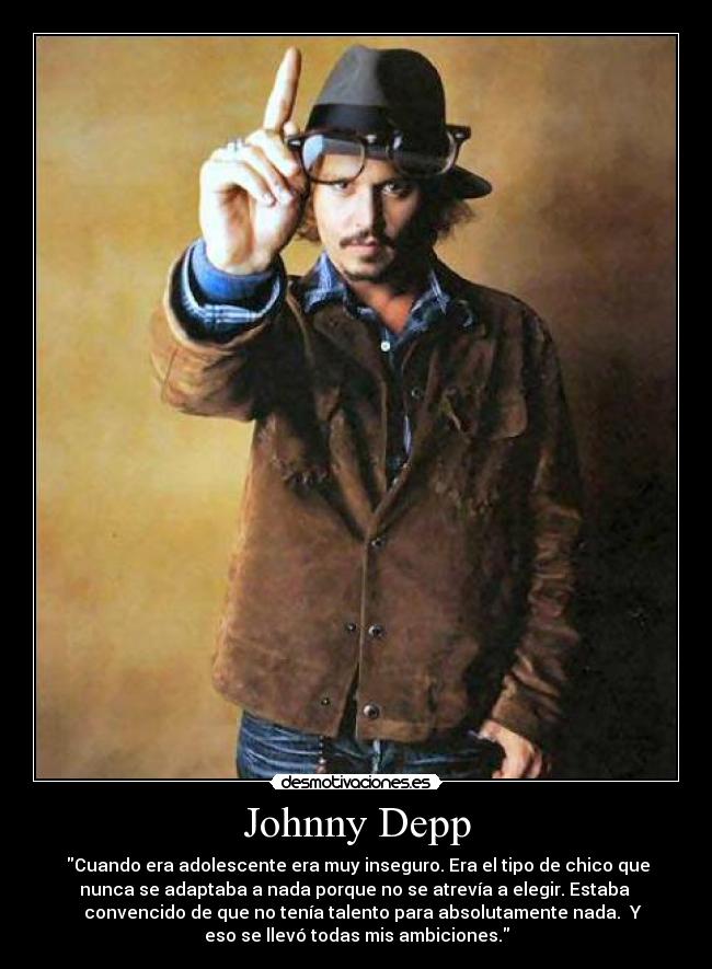 Johnny Depp - Cuando era adolescente era muy inseguro. Era el tipo de chico que
nunca se adaptaba a nada porque no se atrevía a elegir. Estaba
convencido de que no tenía talento para absolutamente nada. Y
eso se llevó todas mis ambiciones.