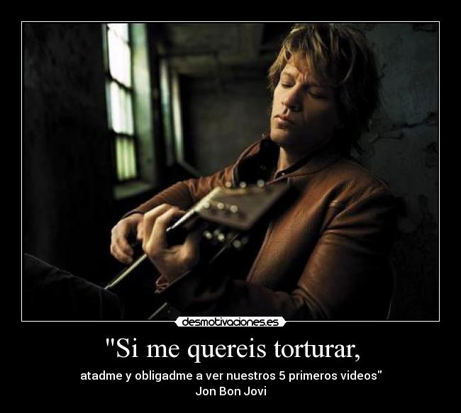 Si me quereis torturar, - atadme y obligadme a ver nuestros 5 primeros videos
Jon Bon Jovi