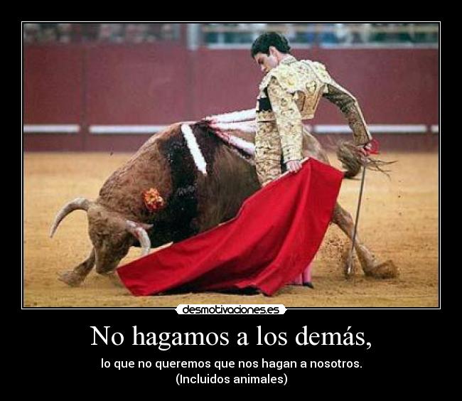 No hagamos a los demás, - lo que no queremos que nos hagan a nosotros.
(Incluidos animales)