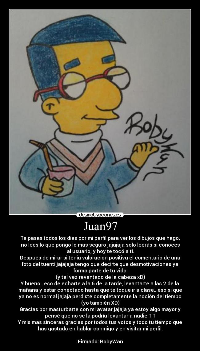 Juan97 - Te pasas todos los dias por mi perfil para ver los dibujos que hago,
no lees lo que pongo lo mas seguro jajajaja solo leerás si conoces
al usuario, y hoy te tocó a ti.
Después de mirar si tenia valoracion positiva el comentario de una
foto del tuenti jajajaja tengo que decirte que desmotivaciones ya
forma parte de tu vida
(y tal vez reventado de la cabeza xD)
Y bueno.. eso de echarte a la 6 de la tarde, levantarte a las 2 de la
mañana y estar conectado hasta que te toque ir a clase.. eso si que
ya no es normal jajaja perdiste completamente la noción del tiempo
(yo también XD)
Gracias por masturbarte con mi avatar jajaja ya estoy algo mayor y
pensé que no se la podría levantar a nadie T.T
Y mis mas sinceras gracias por todos tus votos y todo tu tiempo que
has gastado en hablar conmigo y en visitar mi perfil.

Firmado: RobyWan